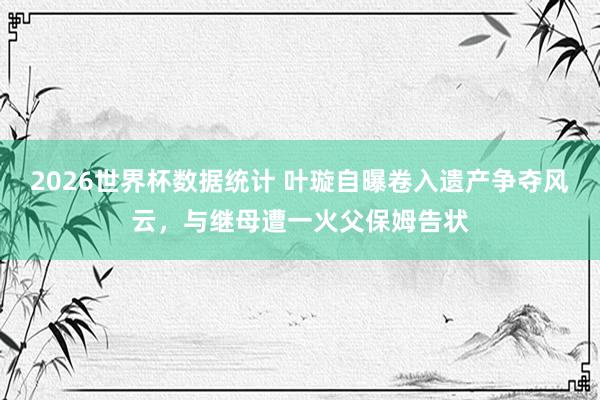 2026世界杯数据统计 叶璇自曝卷入遗产争夺风云，与继母遭一火父保姆告状