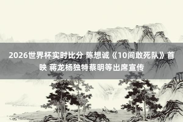 2026世界杯实时比分 陈想诚《10间敢死队》首映 蒋龙杨独特蔡明等出席宣传