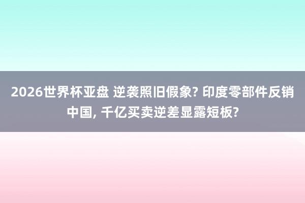 2026世界杯亚盘 逆袭照旧假象? 印度零部件反销中国， 千亿买卖逆差显露短板?