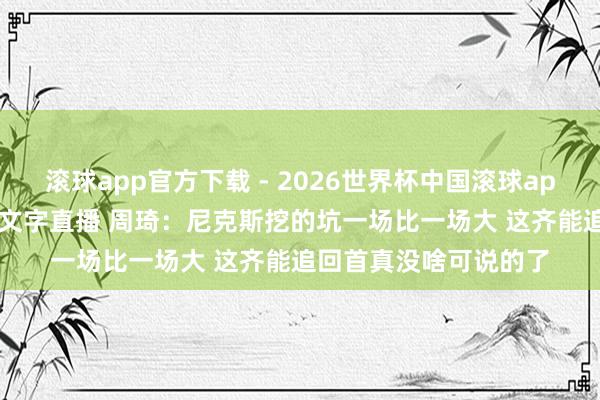滚球app官方下载 - 2026世界杯中国滚球app官网，2026世界杯文字直播 周琦：尼克斯挖的坑一场比一场大 这齐能追回首真没啥可说的了