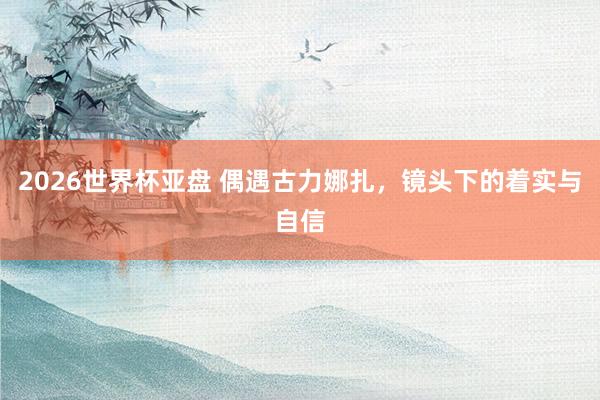 2026世界杯亚盘 偶遇古力娜扎，镜头下的着实与自信