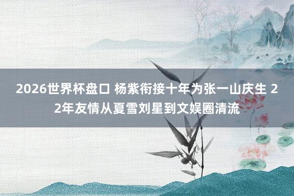 2026世界杯盘口 杨紫衔接十年为张一山庆生 22年友情从夏雪刘星到文娱圈清流