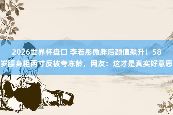 2026世界杯盘口 李若彤微胖后颜值飙升！58岁腰身粗两寸反被夸冻龄，网友：这才是真实好意思