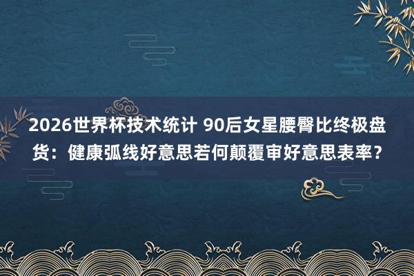 2026世界杯技术统计 90后女星腰臀比终极盘货：健康弧线好意思若何颠覆审好意思表率？