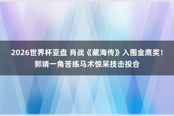 2026世界杯亚盘 肖战《藏海传》入围金鹰奖！郭靖一角苦练马术惊呆技击投合