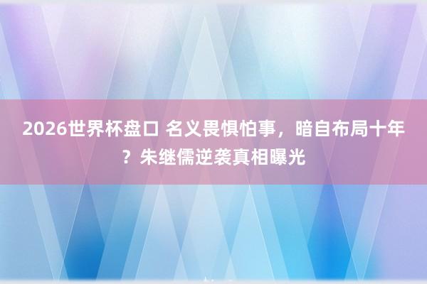 2026世界杯盘口 名义畏惧怕事，暗自布局十年？朱继儒逆袭真相曝光