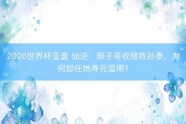 2026世界杯亚盘 仙逆：麻子哥收缩救孙泰，为何却任她寿元滥用？