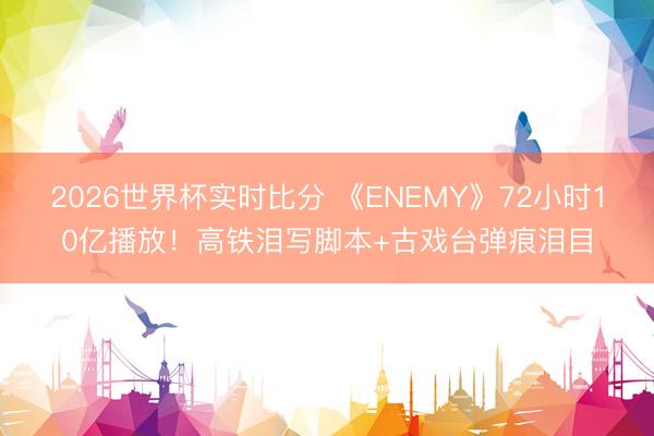2026世界杯实时比分 《ENEMY》72小时10亿播放！高铁泪写脚本+古戏台弹痕泪目