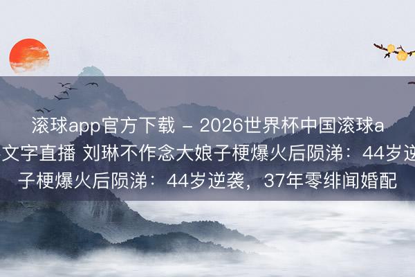 滚球app官方下载 - 2026世界杯中国滚球app官网,2026世界杯文字直播 刘琳不作念大娘子梗爆火后陨涕:44岁逆袭,37年零绯闻婚配