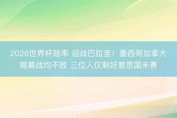 2026世界杯赔率 迎战巴拉圭！墨西哥加拿大揭幕战均不败 三位人仅剩好意思国未赛