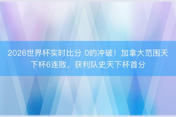 2026世界杯实时比分 0的冲破！加拿大范围天下杯6连败，获利队史天下杯首分
