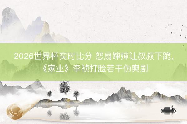 2026世界杯实时比分 怒扇婶婶让叔叔下跪，《家业》李祯打脸若干伪爽剧