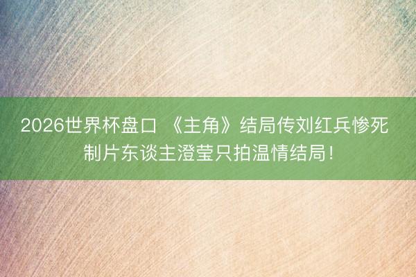 2026世界杯盘口 《主角》结局传刘红兵惨死 制片东谈主澄莹只拍温情结局！