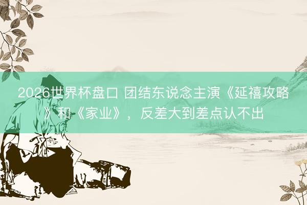 2026世界杯盘口 团结东说念主演《延禧攻略》和《家业》，反差大到差点认不出
