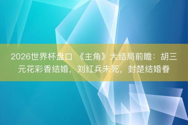 2026世界杯盘口 《主角》大结局前瞻：胡三元花彩香结婚，刘红兵未死，封楚结婚眷