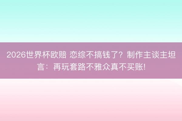 2026世界杯欧赔 恋综不搞钱了？制作主谈主坦言：再玩套路不雅众真不买账!