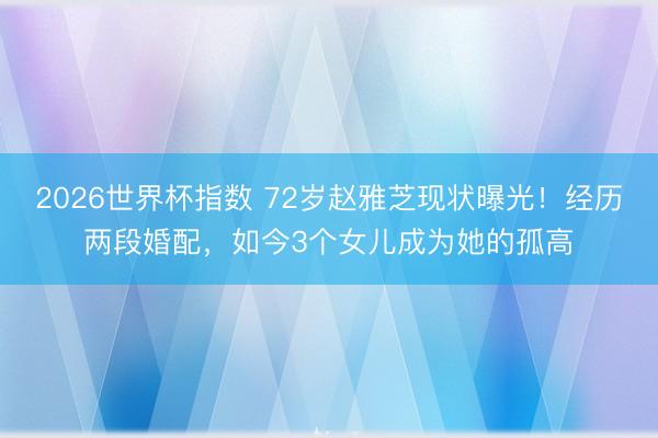 2026世界杯指数 72岁赵雅芝现状曝光!经历两段婚配,如今3个女儿成为她的孤高