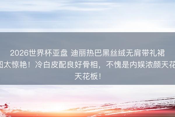 2026世界杯亚盘 迪丽热巴黑丝绒无肩带礼裙生图太惊艳！冷白皮配良好骨相，不愧是内娱浓颜天花板！