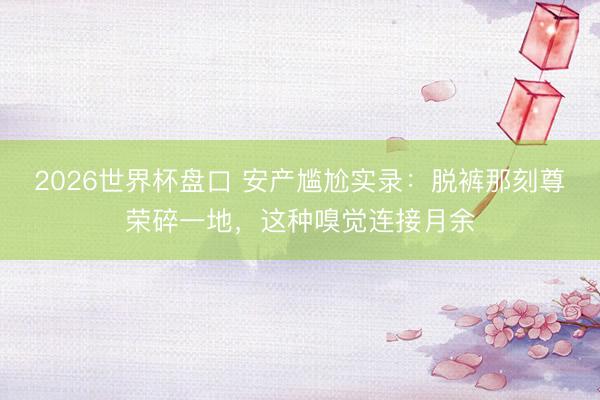 2026世界杯盘口 安产尴尬实录：脱裤那刻尊荣碎一地，这种嗅觉连接月余