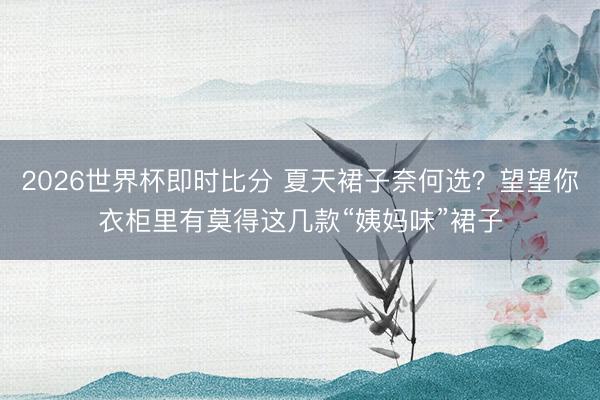 2026世界杯即时比分 夏天裙子奈何选？望望你衣柜里有莫得这几款“姨妈味”裙子