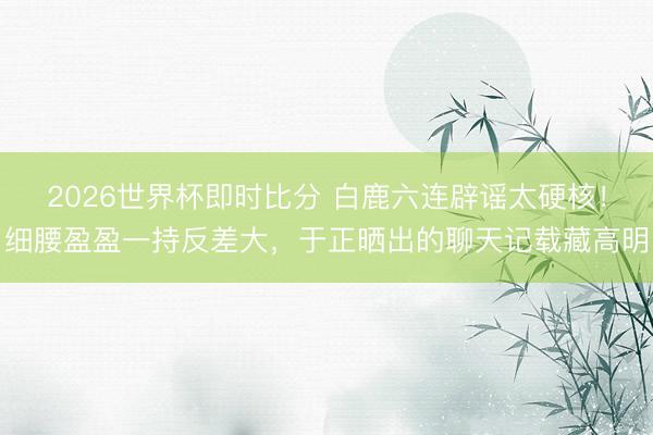 2026世界杯即时比分 白鹿六连辟谣太硬核！细腰盈盈一持反差大，于正晒出的聊天记载藏高明