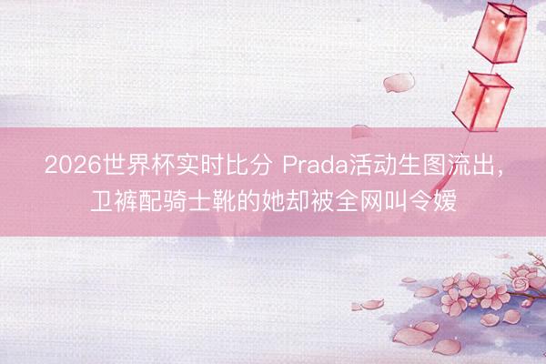 2026世界杯实时比分 Prada活动生图流出，卫裤配骑士靴的她却被全网叫令嫒