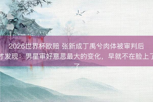 2026世界杯欧赔 张新成丁禹兮肉体被审判后才发现：男星审好意思最大的变化，早就不在脸上了