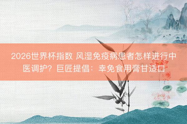 2026世界杯指数 风湿免疫病患者怎样进行中医调护？巨匠提倡：幸免食用膏甘适口