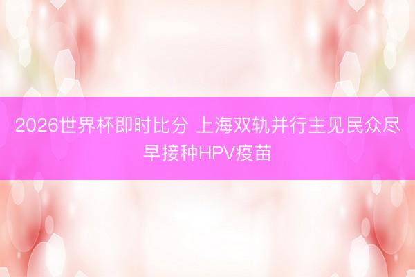 2026世界杯即时比分 上海双轨并行主见民众尽早接种HPV疫苗