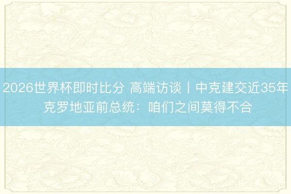 2026世界杯即时比分 高端访谈丨中克建交近35年 克罗地亚前总统：咱们之间莫得不合