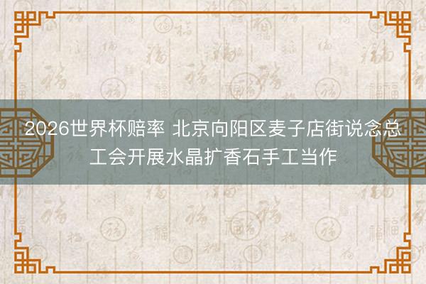 2026世界杯赔率 北京向阳区麦子店街说念总工会开展水晶扩香石手工当作