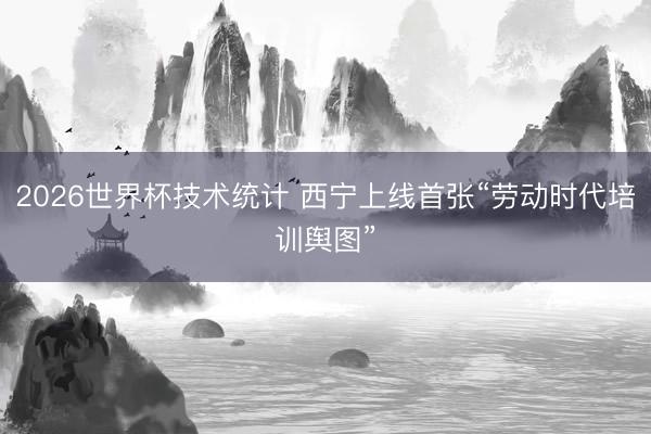 2026世界杯技术统计 西宁上线首张“劳动时代培训舆图”