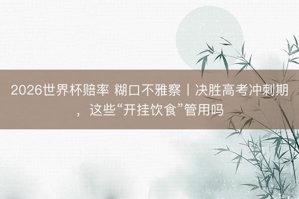 2026世界杯赔率 糊口不雅察丨决胜高考冲刺期，这些“开挂饮食”管用吗