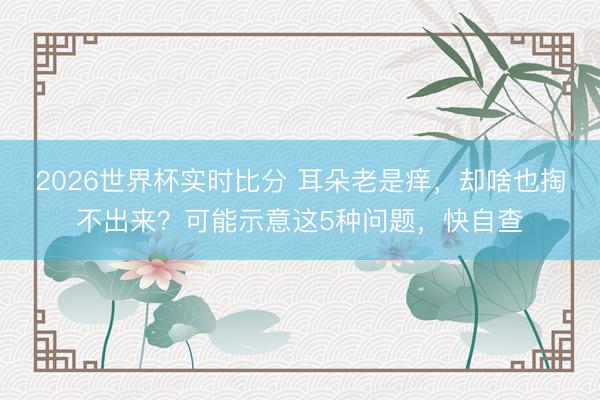 2026世界杯实时比分 耳朵老是痒，却啥也掏不出来？可能示意这5种问题，快自查