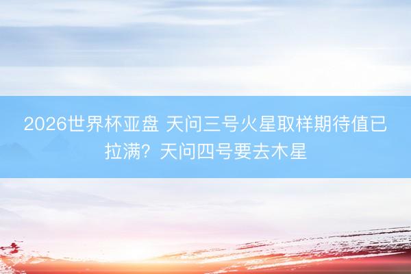 2026世界杯亚盘 天问三号火星取样期待值已拉满？天问四号要去木星