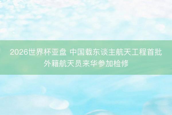 2026世界杯亚盘 中国载东谈主航天工程首批外籍航天员来华参加检修