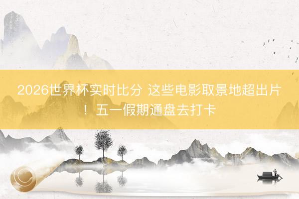 2026世界杯实时比分 这些电影取景地超出片！五一假期通盘去打卡