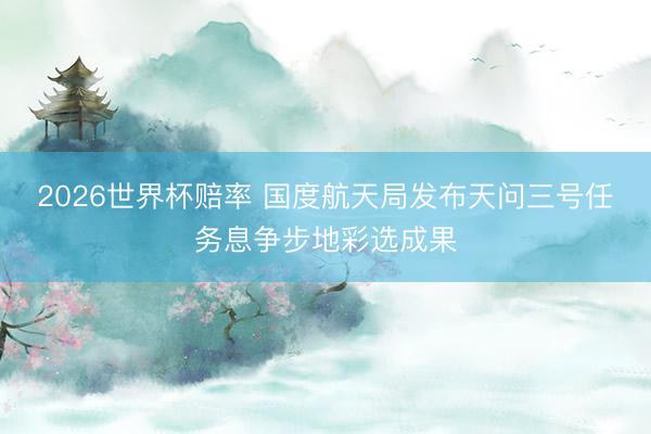 2026世界杯赔率 国度航天局发布天问三号任务息争步地彩选成果