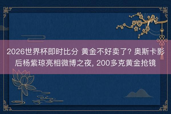 2026世界杯即时比分 黄金不好卖了? 奥斯卡影后杨紫琼亮相微博之夜， 200多克黄金抢镜