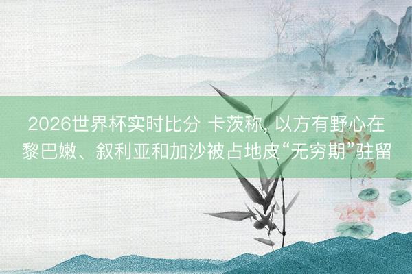 2026世界杯实时比分 卡茨称， 以方有野心在黎巴嫩、叙利亚和加沙被占地皮“无穷期”驻留