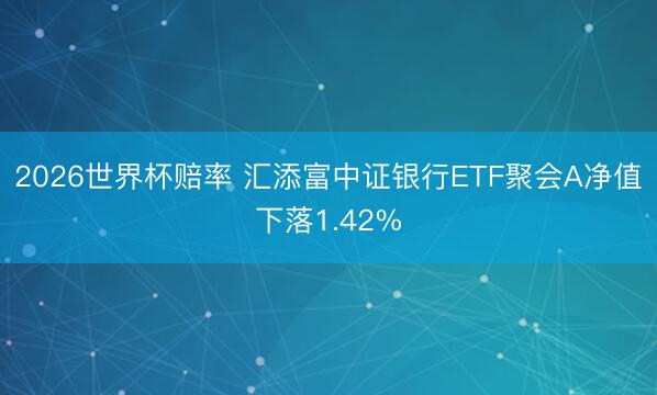 2026世界杯赔率 汇添富中证银行ETF聚会A净值下落1.42%