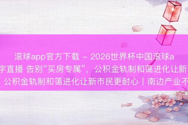 滚球app官方下载 - 2026世界杯中国滚球app官网，2026世界杯文字直播 告别“买房专属”，公积金轨制和蔼进化让新市民更耐心｜南边产业不雅