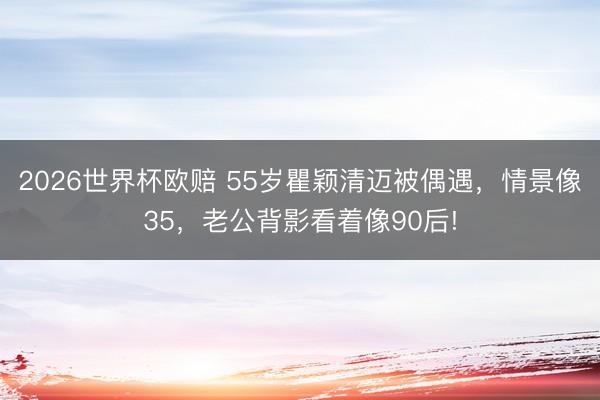 2026世界杯欧赔 55岁瞿颖清迈被偶遇，情景像35，老公背影看着像90后!