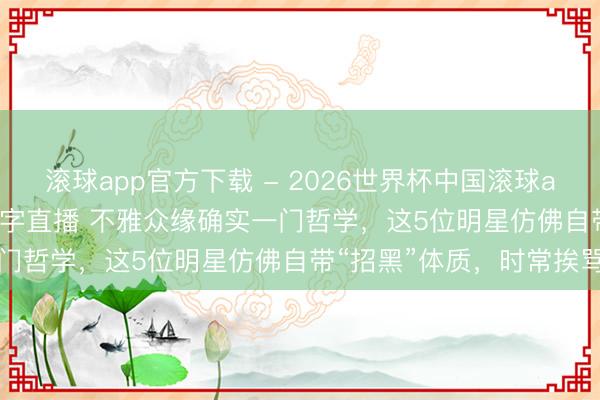 滚球app官方下载 - 2026世界杯中国滚球app官网，2026世界杯文字直播 不雅众缘确实一门哲学，这5位明星仿佛自带“招黑”体质，时常挨骂