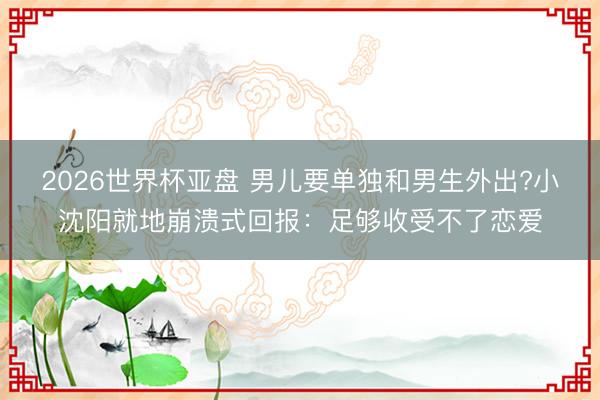 2026世界杯亚盘 男儿要单独和男生外出?小沈阳就地崩溃式回报：足够收受不了恋爱