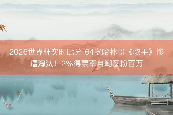 2026世界杯实时比分 64岁哈林哥《歌手》惨遭淘汰！2%得票率自嘲圈粉百万