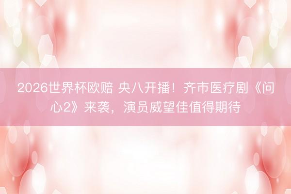 2026世界杯欧赔 央八开播！齐市医疗剧《问心2》来袭，演员威望佳值得期待
