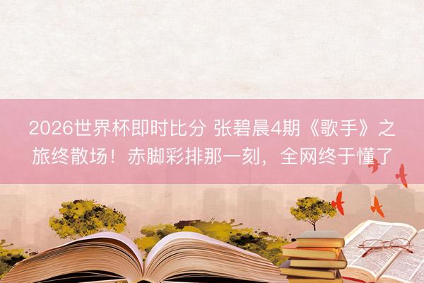2026世界杯即时比分 张碧晨4期《歌手》之旅终散场！赤脚彩排那一刻，全网终于懂了