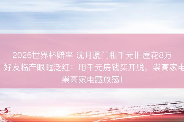 2026世界杯赔率 沈月厦门租千元旧屋花8万买雪柜，好友临产眼眶泛红：用千元房钱买开脱，崇高家电藏放荡！