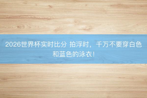 2026世界杯实时比分 拍浮时，千万不要穿白色和蓝色的泳衣！